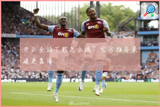 开云全站下载怎么选？官方推荐渠道更靠谱