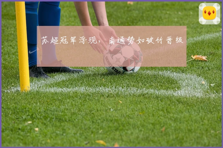 苏超冠军浮现，南通势如破竹晋级