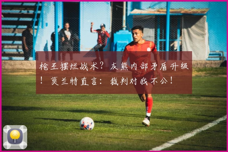 枪王摆烂战术？灰熊内部矛盾升级！莫兰特直言：裁判对我不公！