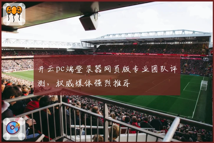 开云pc端登录器网页版专业团队评测，权威媒体强烈推荐