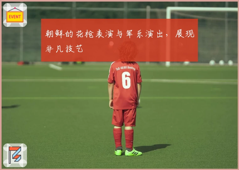 朝鲜的花枪表演与军乐演出，展现非凡技艺