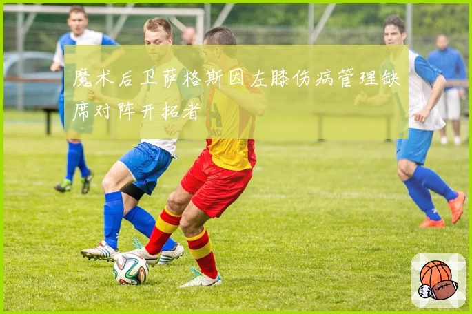 魔术后卫萨格斯因左膝伤病管理缺席对阵开拓者