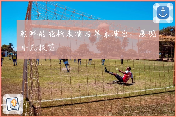 朝鲜的花枪表演与军乐演出，展现非凡技艺