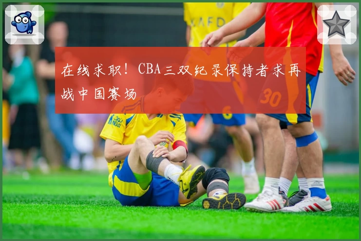 在线求职！CBA三双纪录保持者求再战中国赛场