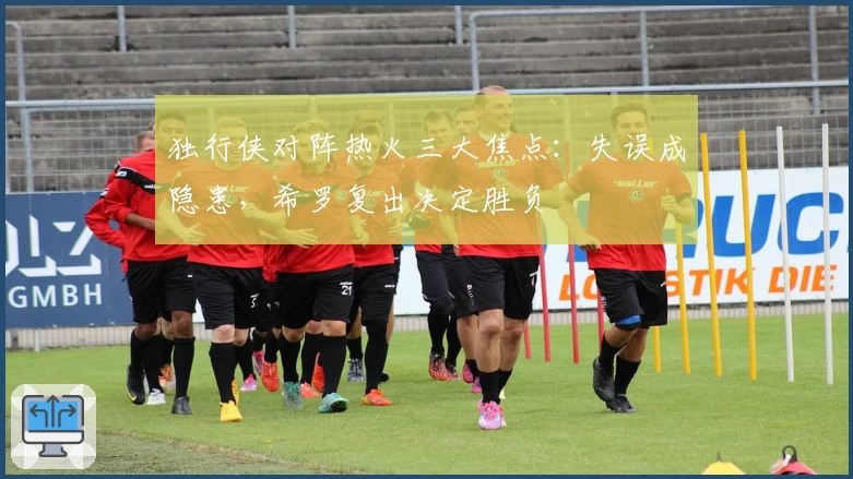 独行侠对阵热火三大焦点：失误成隐患，希罗复出决定胜负