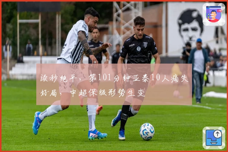 读秒绝平，第101分钟亚泰10人痛失好局，中超保级形势生变