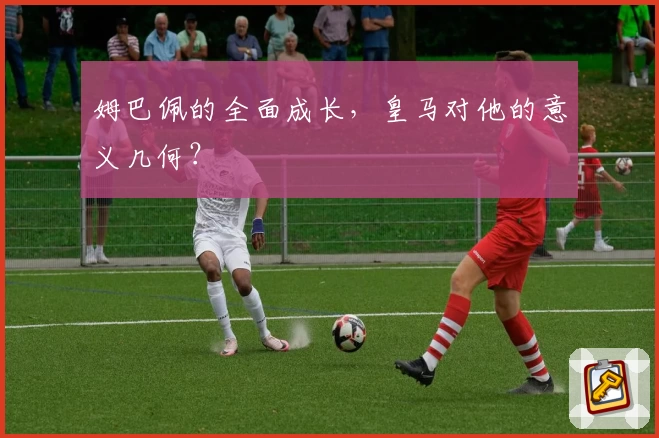 姆巴佩的全面成长，皇马对他的意义几何？