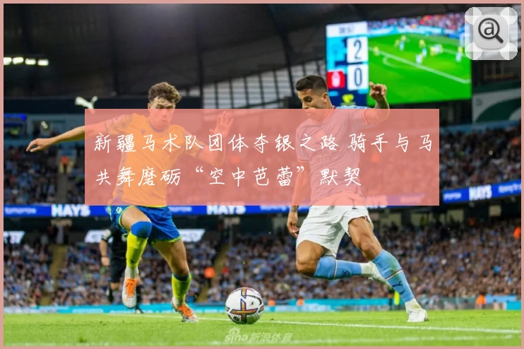 新疆马术队团体夺银之路 骑手与马共舞磨砺“空中芭蕾”默契