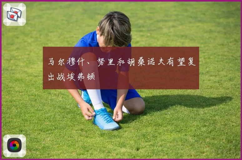 马尔穆什、努里和胡桑诺夫有望复出战埃弗顿