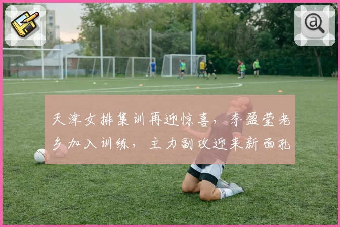 天津女排集训再迎惊喜，李盈莹老乡加入训练，主力副攻迎来新面孔