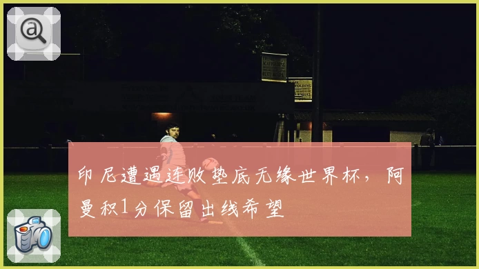 印尼遭遇连败垫底无缘世界杯，阿曼积1分保留出线希望