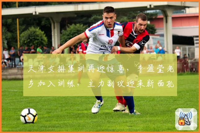 天津女排集训再迎惊喜，李盈莹老乡加入训练，主力副攻迎来新面孔