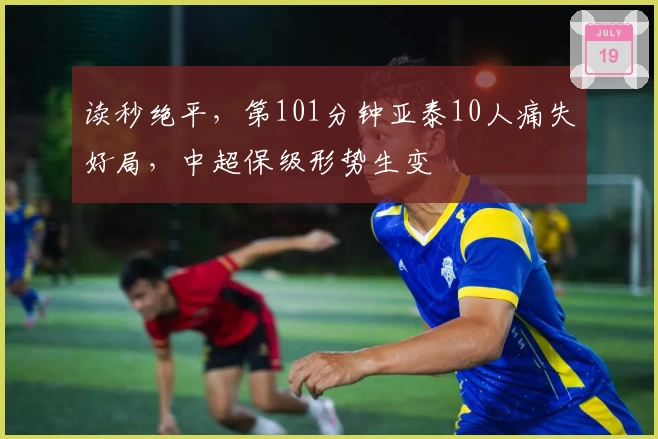 读秒绝平，第101分钟亚泰10人痛失好局，中超保级形势生变