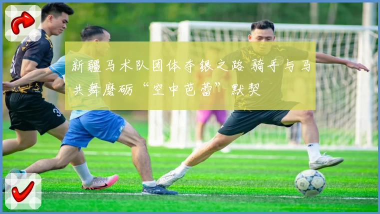 新疆马术队团体夺银之路 骑手与马共舞磨砺“空中芭蕾”默契