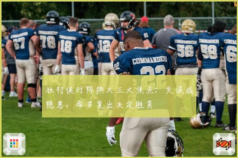 独行侠对阵热火三大焦点：失误成隐患，希罗复出决定胜负